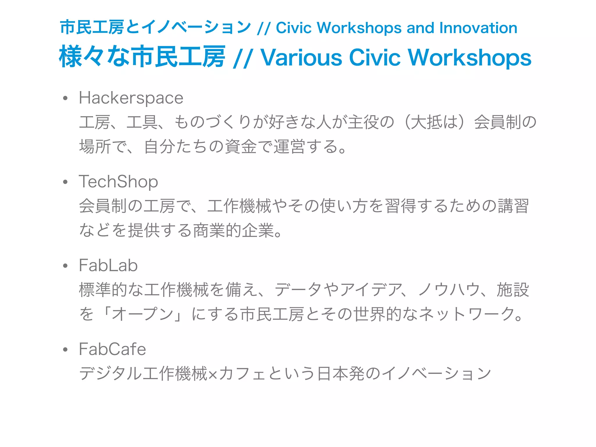 市民工房とイノベーション // Civic Workshops and Innovation
様々な市民工房 // Various Civic Workshops
• Hackerspace
工房、工具、ものづくりが好きな人が主役の（大抵は）会員制の
場所で、自分たちの資金で運営する。
• TechShop
会員制の工房で、工作機械やその使い方を習得するための講習
などを提供する商業的企業。
• FabLab
標準的な工作機械を備え、データやアイデア、ノウハウ、施設
を「オープン」にする市民工房とその世界的なネットワーク。
• FabCafe
デジタル工作機械 カフェという日本発のイノベーション
 