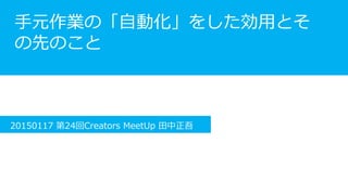 Session2
手元作業の「自動化」をした効用と
その先のこと
20150117 第24回Creators MeetUp 田中正吾
 