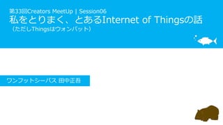 第33回Creators MeetUp | Session06
私をとりまく、とあるInternet of Thingsの話
（ただしThingsはウォンバット）
ワンフットシーバス 田中正吾
 