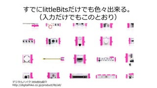 すでにlittleBitsだけでも色々出来る。
（入力だけでもこのとおり）
デジタルハイク littleBits紹介
http://digitalhike.co.jp/product/llb/all/
 