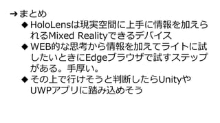 ➔まとめ
◆HoloLensは現実空間に上手に情報を加えら
れるMixed Realityできるデバイス
◆WEB的な思考から情報を加えてライトに試
したいときにEdgeブラウザで試すステップ
がある。手厚い。
◆その上で行けそうと判断したらUnityや
UWPアプリに踏み込めそう
 