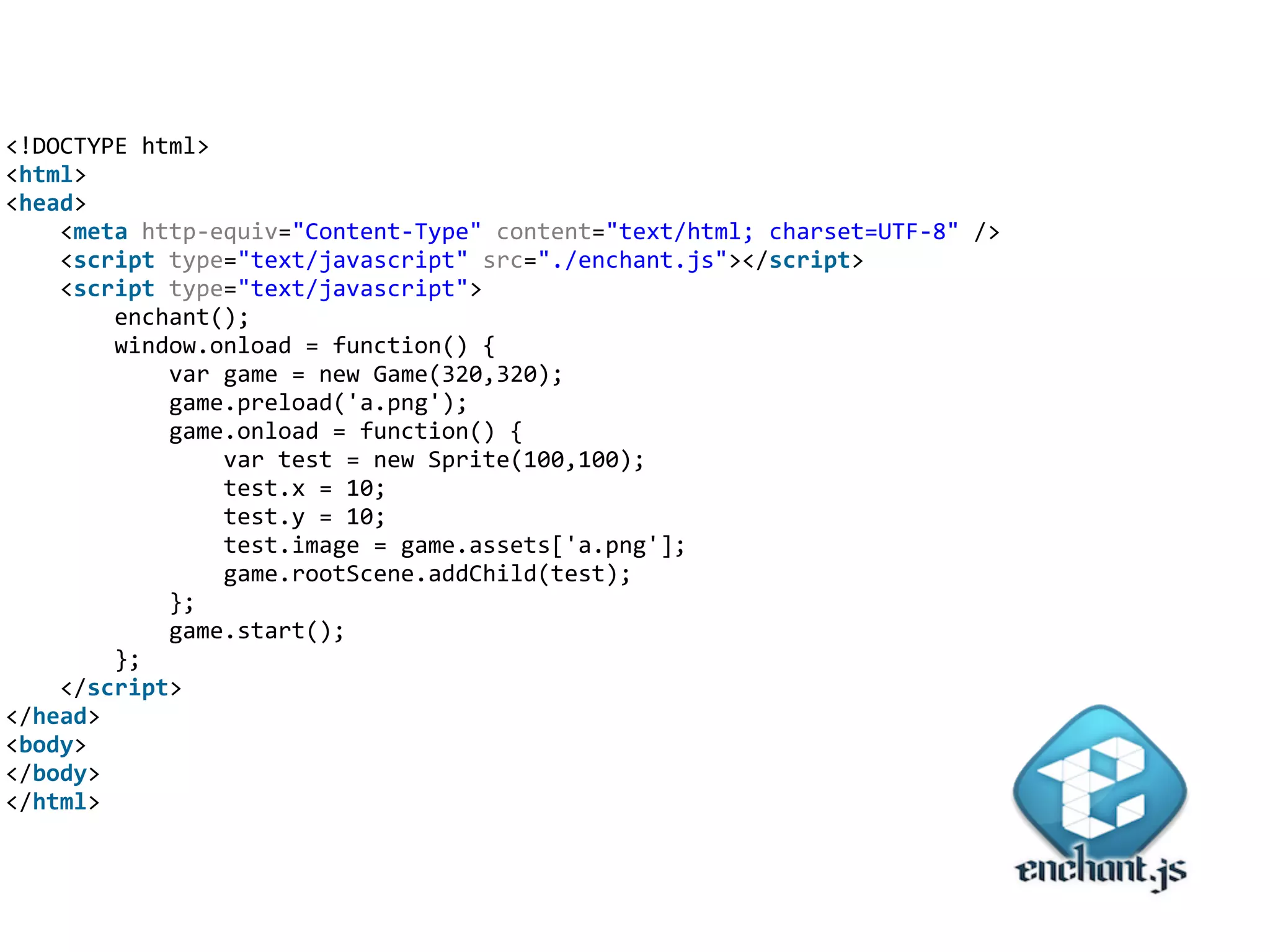 <!DOCTYPE	
  html>	
  
<html>	
  
<head>	
  
	
  	
  	
  	
  <meta	
  http-­‐equiv="Content-­‐Type"	
  content="text/html;	
  charset=UTF-­‐8"	
  />	
  
	
  	
  	
  	
  <script	
  type="text/javascript"	
  src="./enchant.js"></script>	
  
	
  	
  	
  	
  <script	
  type="text/javascript">	
  
	
  	
  	
  	
  	
  	
  	
  	
  enchant();	
  
	
  	
  	
  	
  	
  	
  	
  	
  window.onload	
  =	
  function()	
  {	
  
	
  	
  	
  	
  	
  	
  	
  	
  	
  	
  	
  	
  var	
  game	
  =	
  new	
  Game(320,320);	
  
	
  	
  	
  	
  	
  	
  	
  	
  	
  	
  	
  	
  game.preload('a.png');	
  
	
  	
  	
  	
  	
  	
  	
  	
  	
  	
  	
  	
  game.onload	
  =	
  function()	
  {	
  
	
  	
  	
  	
  	
  	
  	
  	
  	
  	
  	
  	
  	
  	
  	
  	
  var	
  test	
  =	
  new	
  Sprite(100,100);	
  
	
  	
  	
  	
  	
  	
  	
  	
  	
  	
  	
  	
  	
  	
  	
  	
  test.x	
  =	
  10;	
  
	
  	
  	
  	
  	
  	
  	
  	
  	
  	
  	
  	
  	
  	
  	
  	
  test.y	
  =	
  10;	
  
	
  	
  	
  	
  	
  	
  	
  	
  	
  	
  	
  	
  	
  	
  	
  	
  test.image	
  =	
  game.assets['a.png'];	
  
	
  	
  	
  	
  	
  	
  	
  	
  	
  	
  	
  	
  	
  	
  	
  	
  game.rootScene.addChild(test);	
  
	
  	
  	
  	
  	
  	
  	
  	
  	
  	
  	
  	
  };	
  
	
  	
  	
  	
  	
  	
  	
  	
  	
  	
  	
  	
  game.start();	
  
	
  	
  	
  	
  	
  	
  	
  	
  };	
  
	
  	
  	
  	
  </script>	
  
</head>	
  
<body>	
  
</body>	
  
</html>
 