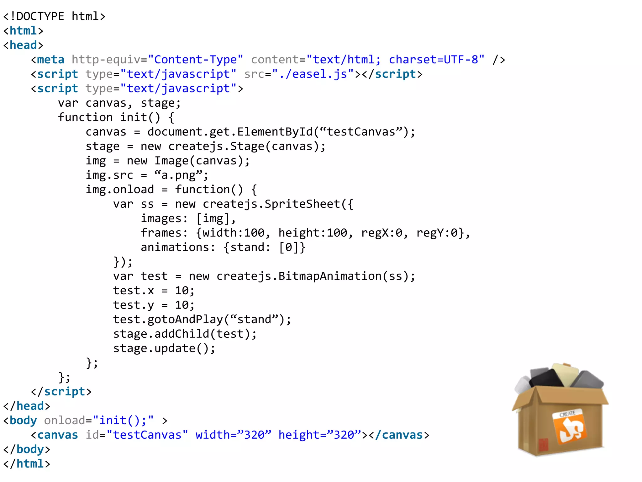 <!DOCTYPE	
  html>	
  
<html>	
  
<head>	
  
	
  	
  	
  	
  <meta	
  http-­‐equiv="Content-­‐Type"	
  content="text/html;	
  charset=UTF-­‐8"	
  />	
  
	
  	
  	
  	
  <script	
  type="text/javascript"	
  src="./easel.js"></script>	
  
	
  	
  	
  	
  <script	
  type="text/javascript">	
  
	
  	
  	
  	
  	
  	
  	
  	
  var	
  canvas,	
  stage;	
  
	
  	
  	
  	
  	
  	
  	
  	
  function	
  init()	
  {	
  
	
  	
  	
  	
  	
  	
  	
  	
  	
  	
  	
  	
  canvas	
  =	
  document.get.ElementById(“testCanvas”);	
  
	
  	
  	
  	
  	
  	
  	
  	
  	
  	
  	
  	
  stage	
  =	
  new	
  createjs.Stage(canvas);	
  
	
  	
  	
  	
  	
  	
  	
  	
  	
  	
  	
  	
  img	
  =	
  new	
  Image(canvas);	
  
	
  	
  	
  	
  	
  	
  	
  	
  	
  	
  	
  	
  img.src	
  =	
  “a.png”;	
  
	
  	
  	
  	
  	
  	
  	
  	
  	
  	
  	
  	
  img.onload	
  =	
  function()	
  {	
  
	
  	
  	
  	
  	
  	
  	
  	
  	
  	
  	
  	
  	
  	
  	
  	
  var	
  ss	
  =	
  new	
  createjs.SpriteSheet({	
  
	
  	
  	
  	
  	
  	
  	
  	
  	
  	
  	
  	
  	
  	
  	
  	
  	
  	
  	
  	
  images:	
  [img],	
  
	
  	
  	
  	
  	
  	
  	
  	
  	
  	
  	
  	
  	
  	
  	
  	
  	
  	
  	
  	
  frames:	
  {width:100,	
  height:100,	
  regX:0,	
  regY:0},	
  
	
  	
  	
  	
  	
  	
  	
  	
  	
  	
  	
  	
  	
  	
  	
  	
  	
  	
  	
  	
  animations:	
  {stand:	
  [0]}	
  
	
  	
  	
  	
  	
  	
  	
  	
  	
  	
  	
  	
  	
  	
  	
  	
  });	
  
	
  	
  	
  	
  	
  	
  	
  	
  	
  	
  	
  	
  	
  	
  	
  	
  var	
  test	
  =	
  new	
  createjs.BitmapAnimation(ss);	
  
	
  	
  	
  	
  	
  	
  	
  	
  	
  	
  	
  	
  	
  	
  	
  	
  test.x	
  =	
  10;	
  
	
  	
  	
  	
  	
  	
  	
  	
  	
  	
  	
  	
  	
  	
  	
  	
  test.y	
  =	
  10;	
  
	
  	
  	
  	
  	
  	
  	
  	
  	
  	
  	
  	
  	
  	
  	
  	
  test.gotoAndPlay(“stand”);	
  
	
  	
  	
  	
  	
  	
  	
  	
  	
  	
  	
  	
  	
  	
  	
  	
  stage.addChild(test);	
  
	
  	
  	
  	
  	
  	
  	
  	
  	
  	
  	
  	
  	
  	
  	
  	
  stage.update();	
  
	
  	
  	
  	
  	
  	
  	
  	
  	
  	
  	
  	
  };	
  
	
  	
  	
  	
  	
  	
  	
  	
  };	
  
	
  	
  	
  	
  </script>	
  
</head>	
  
<body	
  onload="init();"	
  >	
  
	
  	
  	
  	
  <canvas	
  id="testCanvas"	
  width=”320”	
  height=”320”></canvas>	
  
</body>	
  
</html>
 