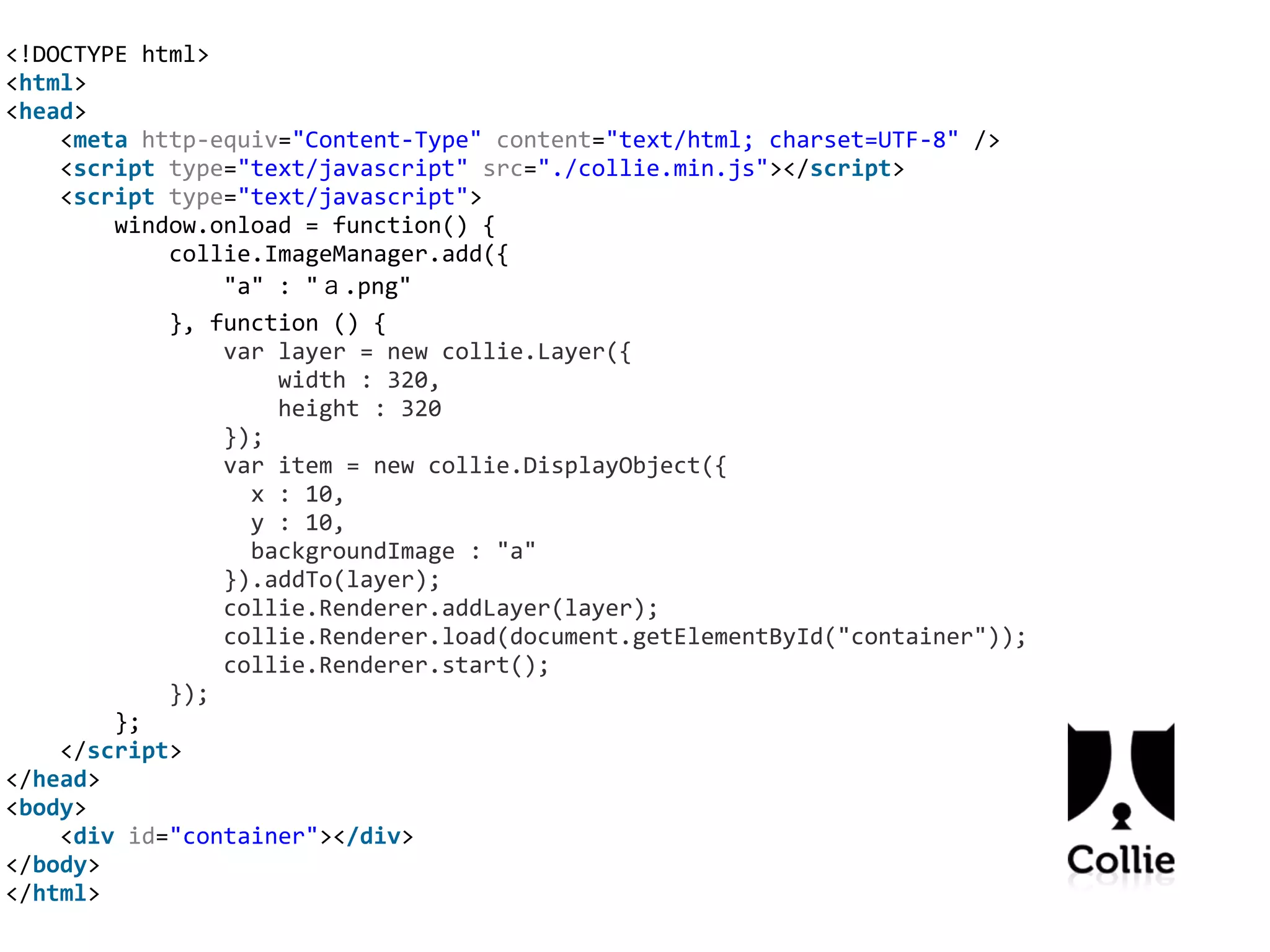 <!DOCTYPE	
  html>	
  
<html>	
  
<head>	
  
	
  	
  	
  	
  <meta	
  http-­‐equiv="Content-­‐Type"	
  content="text/html;	
  charset=UTF-­‐8"	
  />	
  
	
  	
  	
  	
  <script	
  type="text/javascript"	
  src="./collie.min.js"></script>	
  
	
  	
  	
  	
  <script	
  type="text/javascript">	
  
	
  	
  	
  	
  	
  	
  	
  	
  window.onload	
  =	
  function()	
  {	
  
	
  	
  	
  	
  	
  	
  	
  	
  	
  	
  	
  	
  collie.ImageManager.add({	
  
	
  	
  	
  	
  	
  	
  	
  	
  	
  	
  	
  	
  	
  	
  	
  	
  "a"	
  :	
  "ａ.png"	
  
	
  	
  	
  	
  	
  	
  	
  	
  	
  	
  	
  	
  },	
  function	
  ()	
  {	
  
	
  	
  	
  	
  	
  	
  	
  	
  	
  	
  	
  	
  	
  	
  	
  	
  var	
  layer	
  =	
  new	
  collie.Layer({	
  
	
  	
  	
  	
  	
  	
  	
  	
  	
  	
  	
  	
  	
  	
  	
  	
  	
  	
  	
  	
  width	
  :	
  320,	
  
	
  	
  	
  	
  	
  	
  	
  	
  	
  	
  	
  	
  	
  	
  	
  	
  	
  	
  	
  	
  height	
  :	
  320	
  
	
  	
  	
  	
  	
  	
  	
  	
  	
  	
  	
  	
  	
  	
  	
  	
  });	
  
	
  	
  	
  	
  	
  	
  	
  	
  	
  	
  	
  	
  	
  	
  	
  	
  var	
  item	
  =	
  new	
  collie.DisplayObject({	
  
	
  	
  	
  	
  	
  	
  	
  	
  	
  	
  	
  	
  	
  	
  	
  	
  	
  	
  x	
  :	
  10,	
  
	
  	
  	
  	
  	
  	
  	
  	
  	
  	
  	
  	
  	
  	
  	
  	
  	
  	
  y	
  :	
  10,	
  
	
  	
  	
  	
  	
  	
  	
  	
  	
  	
  	
  	
  	
  	
  	
  	
  	
  	
  backgroundImage	
  :	
  "a"	
  
	
  	
  	
  	
  	
  	
  	
  	
  	
  	
  	
  	
  	
  	
  	
  	
  }).addTo(layer);	
  
	
  	
  	
  	
  	
  	
  	
  	
  	
  	
  	
  	
  	
  	
  	
  	
  collie.Renderer.addLayer(layer);	
  
	
  	
  	
  	
  	
  	
  	
  	
  	
  	
  	
  	
  	
  	
  	
  	
  collie.Renderer.load(document.getElementById("container"));	
  
	
  	
  	
  	
  	
  	
  	
  	
  	
  	
  	
  	
  	
  	
  	
  	
  collie.Renderer.start();	
  
	
  	
  	
  	
  	
  	
  	
  	
  	
  	
  	
  	
  });	
  
	
  	
  	
  	
  	
  	
  	
  	
  };	
  
	
  	
  	
  	
  </script>	
  
</head>	
  
<body>	
  
	
  	
  	
  	
  <div	
  id="container"></div>	
  
</body>	
  
</html>
 