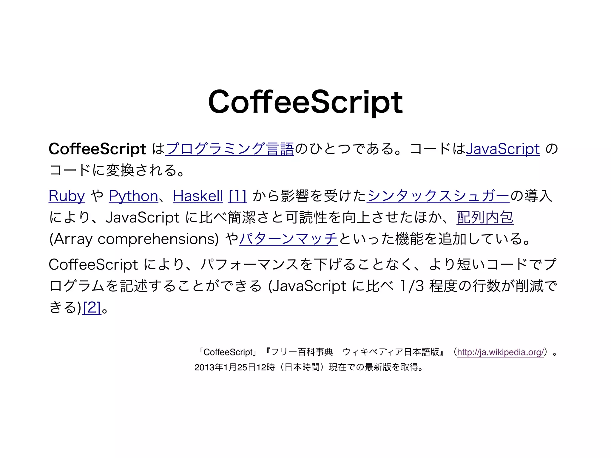 CoﬀeeScript
CoﬀeeScript はプログラミング言語のひとつである。コードはJavaScript の
コードに変換される。
Ruby や Python、Haskell [1] から影響を受けたシンタックスシュガーの導入
により、JavaScript に比べ簡潔さと可読性を向上させたほか、配列内包
(Array comprehensions) やパターンマッチといった機能を追加している。
CoﬀeeScript により、パフォーマンスを下げることなく、より短いコードでプ
ログラムを記述することができる (JavaScript に比べ 1/3 程度の行数が削減で
きる)[2]。
「CoffeeScript」『フリー百科事典 ウィキペディア日本語版』（http://ja.wikipedia.org/）。
2013年1月25日12時（日本時間）現在での最新版を取得。
 