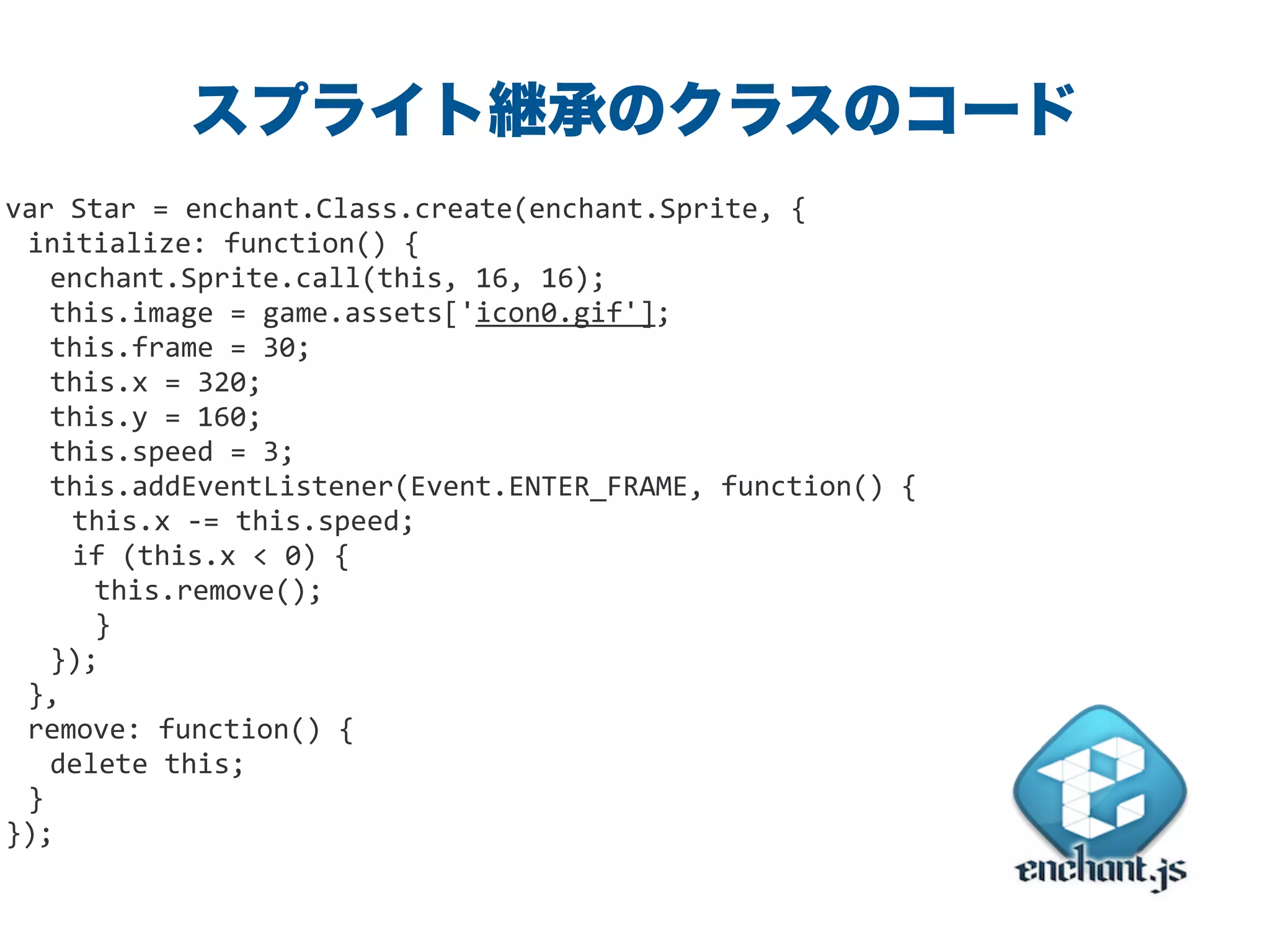 var	
  Star	
  =	
  enchant.Class.create(enchant.Sprite,	
  {	
  
initialize:	
  function()	
  {	
  
	
   enchant.Sprite.call(this,	
  16,	
  16);	
  
	
   this.image	
  =	
  game.assets['icon0.gif'];	
  
	
   this.frame	
  =	
  30;	
  
	
   this.x	
  =	
  320;	
  
	
   this.y	
  =	
  160;	
  
	
   this.speed	
  =	
  3;	
  
	
   this.addEventListener(Event.ENTER_FRAME,	
  function()	
  {	
  
this.x	
  -­‐=	
  this.speed;	
  
if	
  (this.x	
  <	
  0)	
  {	
  
this.remove();	
  
	
   }	
  
});	
  
},	
  
remove:	
  function()	
  {	
  
	
   delete	
  this;	
  
}	
  
});
スプライト継承のクラスのコード
 