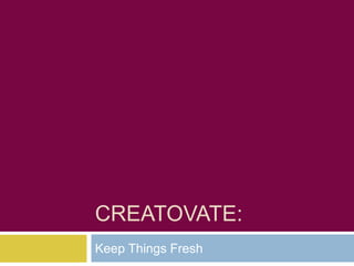 CREATOVATE:
Keep Things Fresh
 