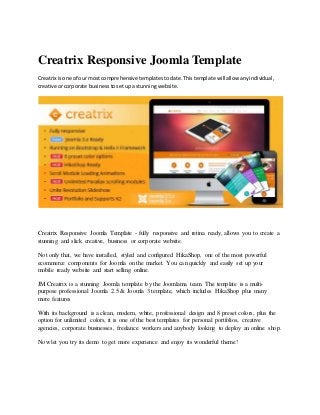 Creatrix Responsive Joomla Template
Creatrix isone of our most comprehensive templatestodate.Thistemplate will allow anyindividual,
creative orcorporate businesstosetupa stunningwebsite.
Creatrix Responsive Joomla Template - fully responsive and retina ready, allows you to create a
stunning and slick creative, business or corporate website.
Not only that, we have installed, styled and configured HikaShop, one of the most powerful
ecommerce components for Joomla on the market. You can quickly and easily set up your
mobile ready website and start selling online.
JM Creatrix is a stunning Joomla template by the Joomlama team. The template is a multi-
purpose professional Joomla 2.5 & Joomla 3 template, which includes HikaShop plus many
more features
With its background is a clean, modern, white, professional design and 8 preset colors, plus the
option for unlimited colors, it is one of the best templates for personal portfolios, creative
agencies, corporate businesses, freelance workers and anybody looking to deploy an online shop.
Now let you try its demo to get more experience and enjoy its wonderful theme!
 