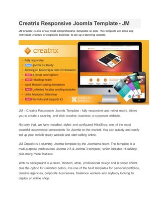 Creatrix Responsive Joomla Template - JM
JM Creatrix is one of our most comprehensive templates to date. This template will allow any
individual, creative or corporate business to set up a stunning website.
JM – Creatrix Responsive Joomla Template - fully responsive and retina ready, allows
you to create a stunning and slick creative, business or corporate website.
Not only that, we have installed, styled and configured HikaShop, one of the most
powerful ecommerce components for Joomla on the market. You can quickly and easily
set up your mobile ready website and start selling online.
JM Creatrix is a stunning Joomla template by the Joomlama team. The template is a
multi-purpose professional Joomla 2.5 & Joomla 3 template, which includes HikaShop
plus many more features
With its background is a clean, modern, white, professional design and 8 preset colors,
plus the option for unlimited colors, it is one of the best templates for personal portfolios,
creative agencies, corporate businesses, freelance workers and anybody looking to
deploy an online shop.
 