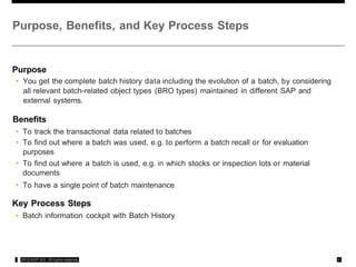 Purpose, Benefits, and Key Process Steps
Purpose
• You get the complete batch history data including the evolution of a batch, by considering
all relevant batch-related object types (BRO types) maintained in different SAP and
external systems.
Benefits
• To track the transactional data related to batches
• To find out where a batch was used, e.g. to perform a batch recall or for evaluation
purposes
• To find out where a batch is used, e.g. in which stocks or inspection lots or material
documents
• To have a single point of batch maintenance
Key Process Steps
• Batch information cockpit with Batch History
,: 2012 SAP AG All rights rcservca ,#,
 
