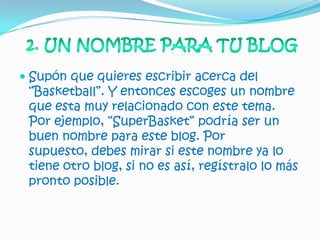  Supón que quieres escribir acerca del
  “Basketball”. Y entonces escoges un nombre
  que esta muy relacionado con este tema.
  Por ejemplo, “SuperBasket” podría ser un
 buen nombre para este blog. Por
 supuesto, debes mirar si este nombre ya lo
 tiene otro blog, si no es así, regístralo lo más
 pronto posible.
 