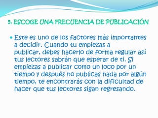  Este es uno de los factores más importantes
  a decidir. Cuando tu empiezas a
  publicar, debes hacerlo de forma regular así
  tus lectores sabrán que esperar de ti. Si
 empiezas a publicar como un loco por un
 tiempo y después no publicas nada por algún
 tiempo, te encontrarás con la dificultad de
 hacer que tus lectores sigan regresando.
 