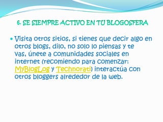  Visita otros sitios, si tienes que decir algo en
  otros blogs, dilo, no solo lo piensas y te
  vas, únete a comunidades sociales en
  internet (recomiendo para comenzar:
 MyBlogLog y Technorati) interactúa con
 otros bloggers alrededor de la web.
 