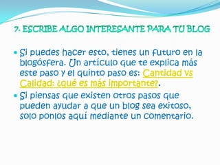  Si puedes hacer esto, tienes un futuro en la
  blogósfera. Un artículo que te explica más
  este paso y el quinto paso es: Cantidad vs
  Calidad: ¿qué es más importante?.
 Si piensas que existen otros pasos que
  pueden ayudar a que un blog sea exitoso,
  solo ponlos aquí mediante un comentario.
 