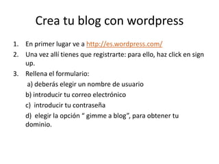 Crea tu blog con wordpress En primer lugar ve a http://es.wordpress.com/ Una vez allí tienes que registrarte: para ello, haz click en sign up. Rellena el formulario:  a) deberás elegir un nombre de usuario b) introducir tu correo electrónico c)  introducir tu contraseña d)  elegir la opción “ gimme a blog”, para obtener tu dominio. 