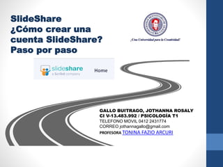 SlideShare
¿Cómo crear una
cuenta SlideShare?
Paso por paso
GALLO BUITRAGO, JOTHANNA ROSALY
CI V-13.483.992 / PSICOLOGÍA T1
TELEFONO MOVIL 0412 2431774
CORREO jothannagallo@gmail.com
PROFESORA TONINA FAZIO ARCURI
 
