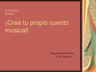 6º Primaria Música ¡Crea tu propio cuento musical! Tania Pereira Armesto 2º Ed. Musical 