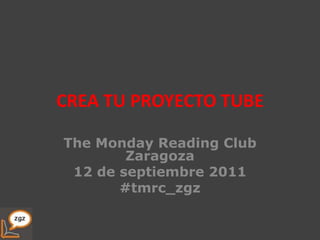 CREA TU PROYECTO TUBE The Monday Reading Club Zaragoza 12 de septiembre 2011 #tmrc_zgz 