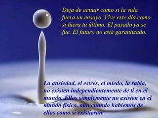 Deja de actuar como si la vida fuera un ensayo. Vive este día como si fuera tu último. El pasado ya se fue. El futuro no está garantizado. La ansiedad, el estrés, el miedo, la rabia, no existen independientemente de ti en el mundo. Ellos simplemente no existen en el mundo físico, aún cuando hablemos de ellos como si existieran. 