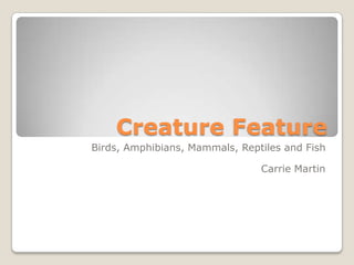 Creature Feature Birds, Amphibians, Mammals, Reptiles and Fish Carrie Martin 