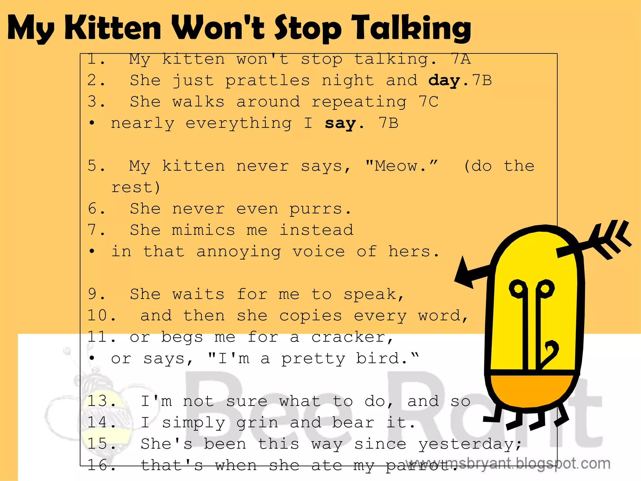 My Kitten Won't Stop Talking
    1. My kitten won't stop talking. 7A
    2. She just prattles night and day.7B
    3. She walks around repeating 7C
    • nearly everything I say. 7B

    5.  My kitten never says, "Meow.”   (do the
      rest)
    6. She never even purrs.
    7. She mimics me instead
    • in that annoying voice of hers.

    9. She waits for me to speak,
    10. and then she copies every word,
    11. or begs me for a cracker,
    • or says, "I'm a pretty bird.“

    13.   I'm not sure what to do, and so
    14.   I simply grin and bear it.
    15.   She's been this way since yesterday;
    16.   that's when she ate my parrot.
 