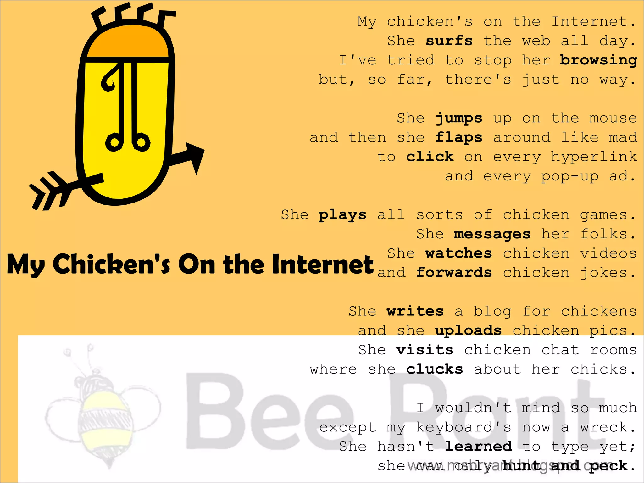 My chicken's on the Internet.
                               She surfs the web all day.
                          I've tried to stop her browsing
                        but, so far, there's just no way.

                                She jumps up on the mouse
                       and then she flaps around like mad
                              to click on every hyperlink
                                     and every pop-up ad.

                    She plays all sorts of chicken   games.
                                  She messages her   folks.

My Chicken's On the Internet
                               She watches chicken   videos
                              and forwards chicken   jokes.

                           She writes a blog for chickens
                            and she uploads chicken pics.
                            She visits chicken chat rooms
                       where she clucks about her chicks.

                                  I wouldn't mind so much
                        except my keyboard's now a wreck.
                          She hasn't learned to type yet;
                              she can only hunt and peck.
 