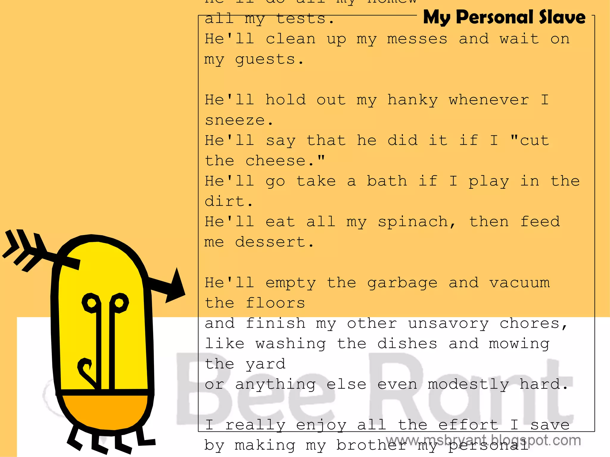He'll do all my homework; he'll take
all my tests.         My Personal Slave
He'll clean up my messes and wait on
my guests.

He'll hold out my hanky whenever I
sneeze.
He'll say that he did it if I "cut
the cheese."
He'll go take a bath if I play in the
dirt.
He'll eat all my spinach, then feed
me dessert.

He'll empty the garbage and vacuum
the floors
and finish my other unsavory chores,
like washing the dishes and mowing
the yard
or anything else even modestly hard.

I really enjoy all the effort I save
by making my brother my personal
 