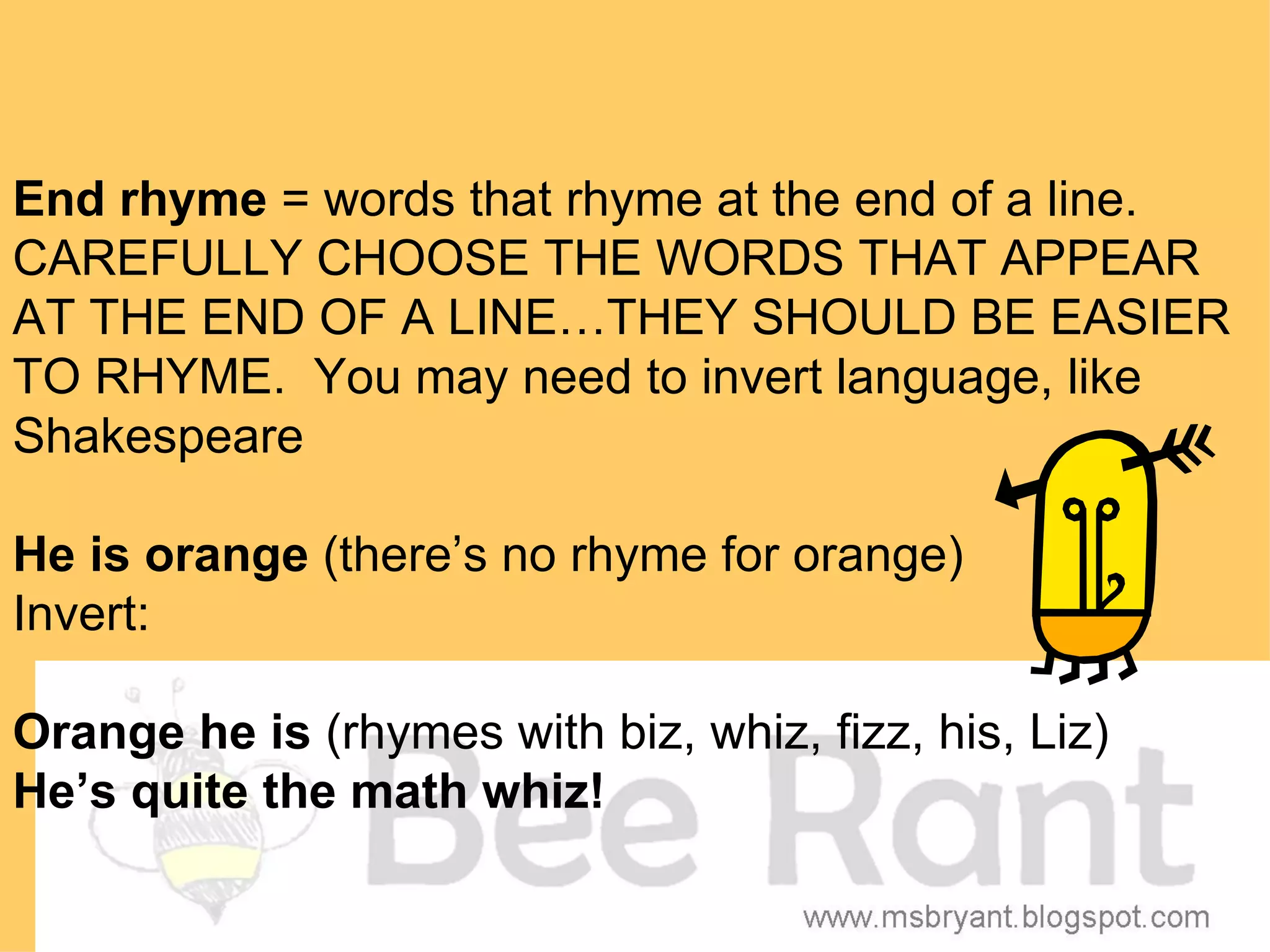 End rhyme = words that rhyme at the end of a line.
CAREFULLY CHOOSE THE WORDS THAT APPEAR
AT THE END OF A LINE…THEY SHOULD BE EASIER
TO RHYME. You may need to invert language, like
Shakespeare

He is orange (there’s no rhyme for orange)
Invert:

Orange he is (rhymes with biz, whiz, fizz, his, Liz)
He’s quite the math whiz!
 