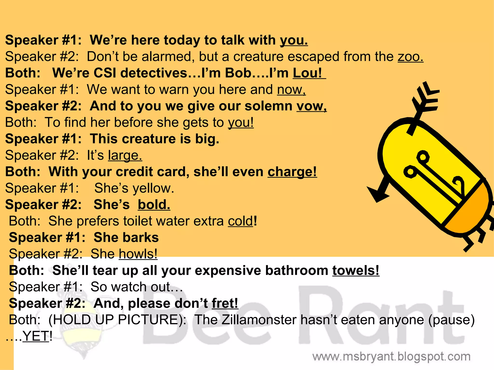 Speaker #1: We’re here today to talk with you.
Speaker #2: Don’t be alarmed, but a creature escaped from the zoo.
Both: We’re CSI detectives…I’m Bob….I’m Lou!
Speaker #1: We want to warn you here and now,
Speaker #2: And to you we give our solemn vow,
Both: To find her before she gets to you!
Speaker #1: This creature is big.
Speaker #2: It’s large.
Both: With your credit card, she’ll even charge!
Speaker #1: She’s yellow.
Speaker #2: She’s bold.
Both: She prefers toilet water extra cold!
Speaker #1: She barks
Speaker #2: She howls!
Both: She’ll tear up all your expensive bathroom towels!
Speaker #1: So watch out…
Speaker #2: And, please don’t fret!
Both: (HOLD UP PICTURE): The Zillamonster hasn’t eaten anyone (pause)
….YET!
 