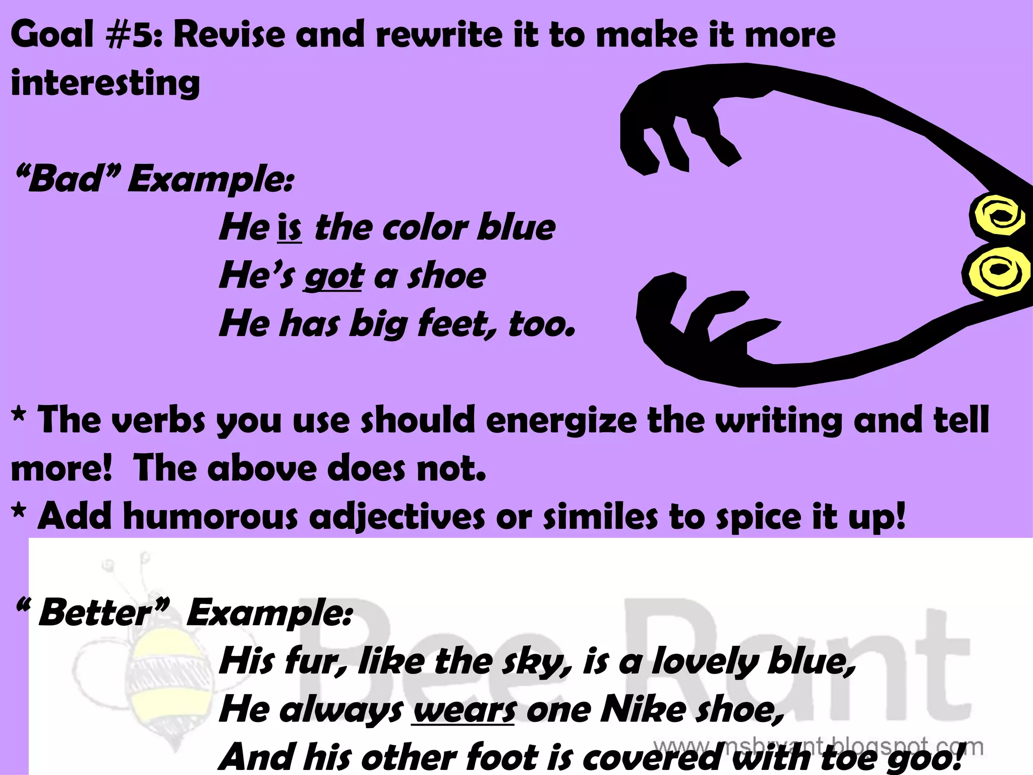 Goal #5: Revise and rewrite it to make it more
interesting

“Bad” Example:
          He is the color blue
          He’s got a shoe
          He has big feet, too.

* The verbs you use should energize the writing and tell
more! The above does not.
* Add humorous adjectives or similes to spice it up!

“ Better” Example:
           His fur, like the sky, is a lovely blue,
           He always wears one Nike shoe,
           And his other foot is covered with toe goo!
 