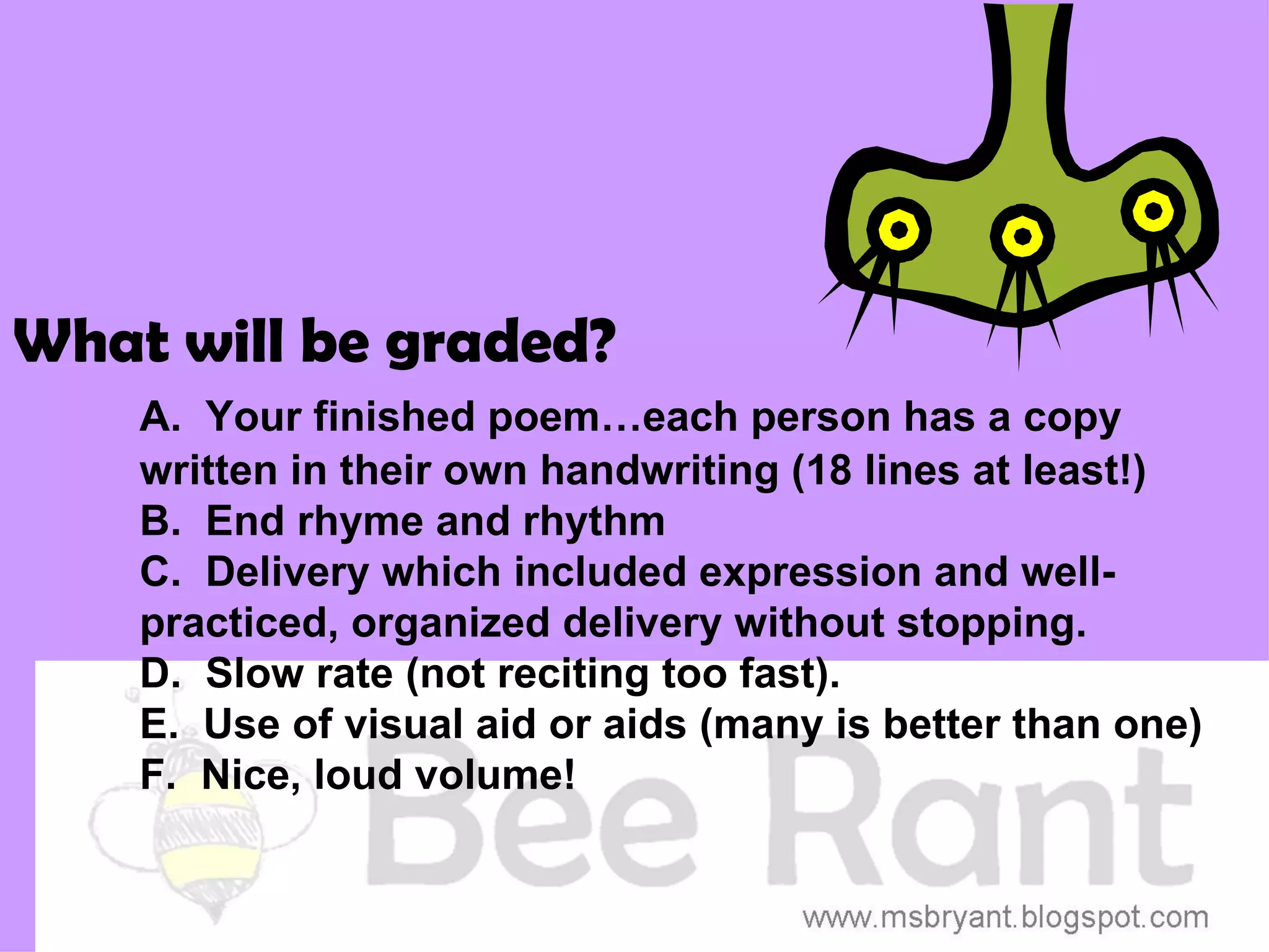 What will be graded?
    A. Your finished poem…each person has a copy
    written in their own handwriting (18 lines at least!)
    B. End rhyme and rhythm
    C. Delivery which included expression and well-
    practiced, organized delivery without stopping.
    D. Slow rate (not reciting too fast).
    E. Use of visual aid or aids (many is better than one)
    F. Nice, loud volume!
 