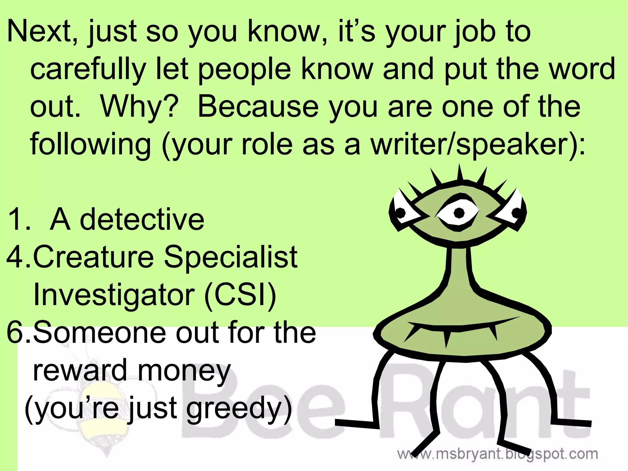 Next, just so you know, it’s your job to
 carefully let people know and put the word
 out. Why? Because you are one of the
 following (your role as a writer/speaker):

1. A detective
4.Creature Specialist
  Investigator (CSI)
6.Someone out for the
  reward money
 (you’re just greedy)
 