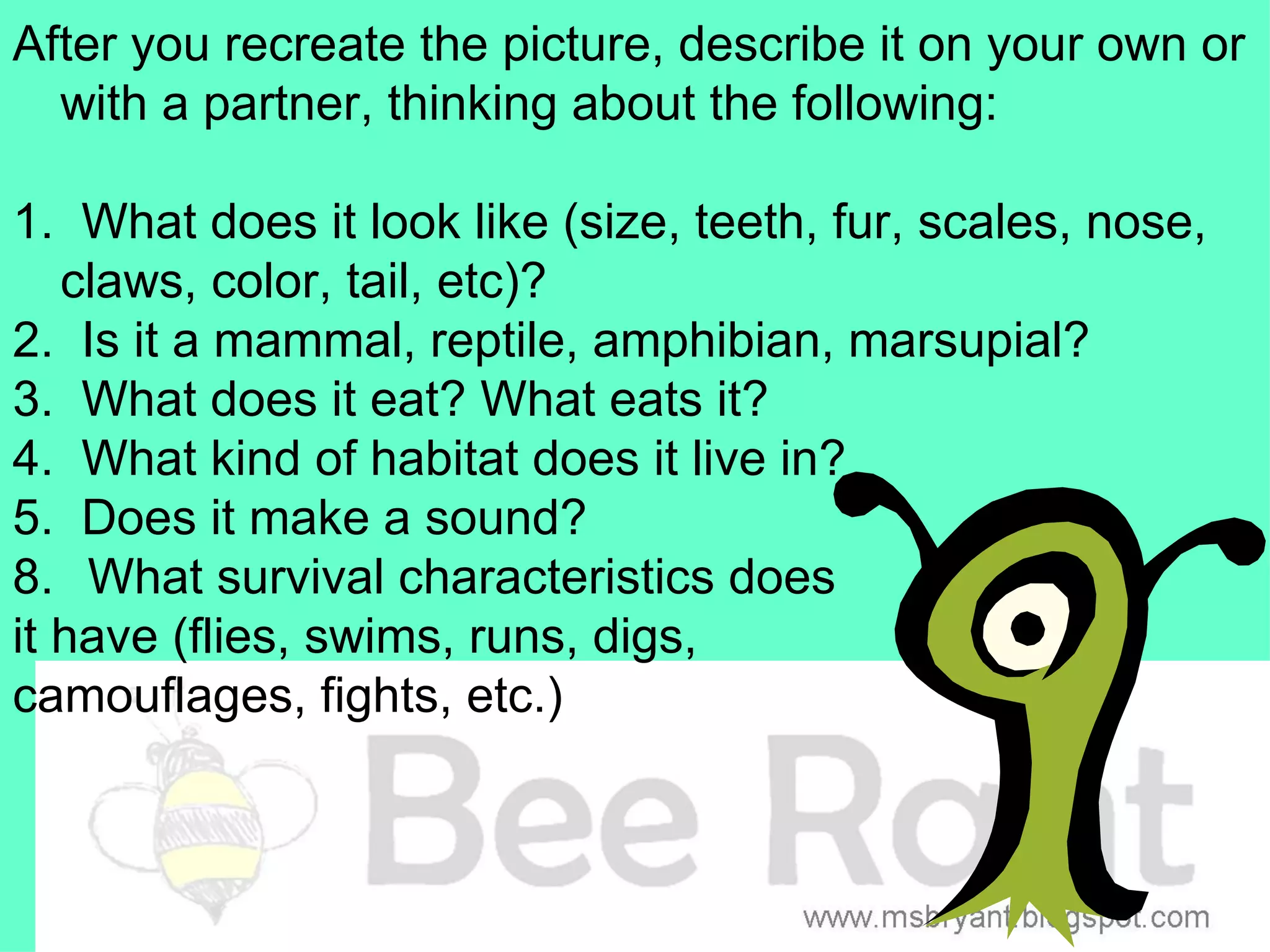 After you recreate the picture, describe it on your own or
  with a partner, thinking about the following:

1. What does it look like (size, teeth, fur, scales, nose,
   claws, color, tail, etc)?
2. Is it a mammal, reptile, amphibian, marsupial?
3. What does it eat? What eats it?
4. What kind of habitat does it live in?
5. Does it make a sound?
8. What survival characteristics does
it have (flies, swims, runs, digs,
camouflages, fights, etc.)
 