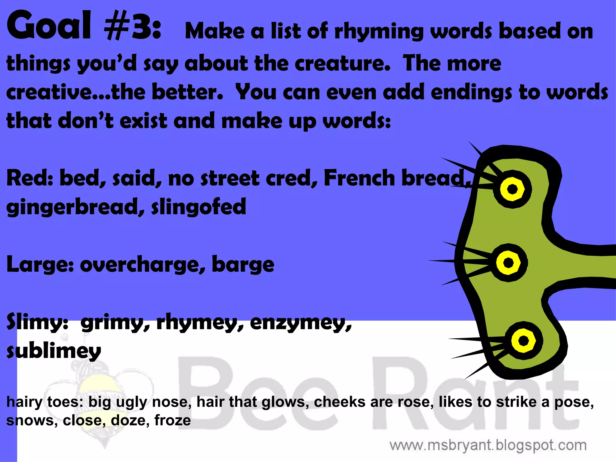 Goal #3:          Make a list of rhyming words based on
things you’d say about the creature. The more
creative…the better. You can even add endings to words
that don’t exist and make up words:

Red: bed, said, no street cred, French bread,
gingerbread, slingofed

Large: overcharge, barge

Slimy: grimy, rhymey, enzymey,
sublimey

hairy toes: big ugly nose, hair that glows, cheeks are rose, likes to strike a pose,
snows, close, doze, froze
 