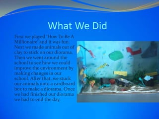 What We Did
First we played ‘How To Be A
Millionaire’ and it was fun.
Next we made animals out of
clay to stick on our diorama.
Then we went around the
school to see how we could
improve the envir0nment by
making changes in our
school. After that, we stuck
our animals onto a cardboard
box to make a diorama. Once
we had finished our diorama
we had to end the day.