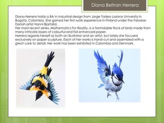 Diana Beltran Herrera

Diana Herrera holds a BA in industrial design from Jorge Tadeo Lozano University in
Bogota, Colombia. She gained her first work experience in Finland under the Faroese-
Danish artist Hanni Bjartalid.
Her most recent series, Mathematics For Reality, is a formidable flock of birds made from
many intricate layers of colourful and foil-enhanced paper.
Herrera regards herself as both an illustrator and an artist, but lately she focused
exclusively on paper sculpture. Each of her works is hand-cut and assembled with a
great care to detail. Her work has been exhibited in Colombia and Denmark.
 