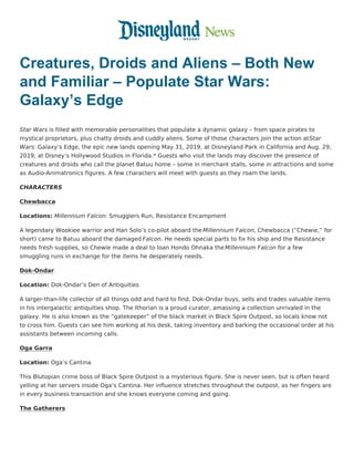 Creatures, Droids and Aliens – Both New
and Familiar – Populate Star Wars:
Galaxy’s Edge
Star Wars is filled with memorable personalities that populate a dynamic galaxy – from space pirates to
mystical proprietors, plus chatty droids and cuddly aliens. Some of those characters join the action atStar
Wars: Galaxy’s Edge, the epic new lands opening May 31, 2019, at Disneyland Park in California and Aug. 29,
2019, at Disney’s Hollywood Studios in Florida.* Guests who visit the lands may discover the presence of
creatures and droids who call the planet Batuu home – some in merchant stalls, some in attractions and some
as Audio-Animatronics figures. A few characters will meet with guests as they roam the lands.
CHARACTERS
Chewbacca
Locations: Millennium Falcon: Smugglers Run, Resistance Encampment
A legendary Wookiee warrior and Han Solo’s co-pilot aboard the Millennium Falcon, Chewbacca (“Chewie,” for
short) came to Batuu aboard the damaged Falcon. He needs special parts to fix his ship and the Resistance
needs fresh supplies, so Chewie made a deal to loan Hondo Ohnaka theMillennium Falcon for a few
smuggling runs in exchange for the items he desperately needs.
Dok-Ondar
Location: Dok-Ondar’s Den of Antiquities
A larger-than-life collector of all things odd and hard to find, Dok-Ondar buys, sells and trades valuable items
in his intergalactic antiquities shop. The Ithorian is a proud curator, amassing a collection unrivaled in the
galaxy. He is also known as the “gatekeeper” of the black market in Black Spire Outpost, so locals know not
to cross him. Guests can see him working at his desk, taking inventory and barking the occasional order at his
assistants between incoming calls.
Oga Garra
Location: Oga’s Cantina
This Blutopian crime boss of Black Spire Outpost is a mysterious figure. She is never seen, but is often heard
yelling at her servers inside Oga’s Cantina. Her influence stretches throughout the outpost, as her fingers are
in every business transaction and she knows everyone coming and going.
The Gatherers
 