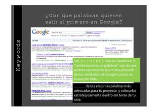¿Con que palabras quieres
           salir el primero en Google?
Keywords




                     Las KEYWORDS Son las “palabras” o
                     “combinaciones de palabras” con las que
                     quieres aparecer en la primera posici‚n
                     de los resultados de Google cuando se
                     busca por ellas…
                     …………debes elegir las palabras m€s
                     adecuadas para tu proyecto y colocarlas
                     estrat†gicamente dentro del texto de tu
                     sitio
 