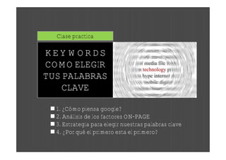 Clase practica

KEYWORDS
COMO ELEGIR
TUS PALABRAS
    CLAVE

  1. ¿Cómo piensa google?
  2. Análisis de los factores ON-PAGE
  3. Estrategia para elegir nuestras palabras clave
  4. ¿Por qué el primero esta el primero?
 