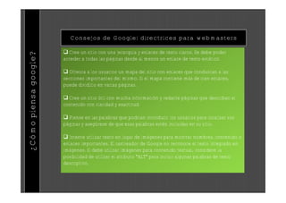 Consejos de Google: directrices para webmasters

                        Cree un sitio con una jerarquía y enlaces de texto claros. Se debe poder
¿Cómo piensa google?


                       acceder a todas las páginas desde al menos un enlace de texto estático.

                        Ofrezca a los usuarios un mapa del sitio con enlaces que conduzcan a las
                       secciones importantes del mismo. Si el mapa contiene más de cien enlaces,
                       puede dividirlo en varias páginas.

                        Cree un sitio útil con mucha información y redacte páginas que describan el
                       contenido con claridad y exactitud.

                        Piense en las palabras que podrían introducir los usuarios para localizar sus
                       páginas y asegúrese de que esas palabras estén incluidas en su sitio.

                        Intente utilizar texto en lugar de imágenes para mostrar nombres, contenido o
                       enlaces importantes. El rastreador de Google no reconoce el texto integrado en
                       imágenes. Si debe utilizar imágenes para contenido textual, considere la
                       posibilidad de utilizar el atributo "ALT" para incluir algunas palabras de texto
                       descriptivo.
 