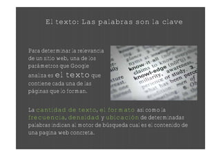 El texto: Las palabras son la clave


Para determinar la relevancia
de un sitio web, una de los
parámetros que Google
analiza es el texto que
contiene cada una de las
páginas que lo forman.

La cantidad de texto, el formato así como la
frecuencia, densidad y ubicación de determinadas
palabras indican al motor de búsqueda cual es el contenido de
una pagina web concreta.
 