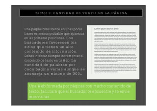Factor 1: CANTIDAD DE TEXTO EN LA PÁGINA



Una página consistente en unas pocas
frases es menos probable que aparezca
en las primeras posiciones. Los
buscadores favorecen los
sitios que tienen un alto
contenido de información.
Debes intentar siempre incrementar el
contenido de texto en tu Web. La
cantidad de palabras por
cada página varías aunque se
aconseja un mínimo de 300..


  Una Web formada por páginas con mucho contenido de
  texto, facilitará que el buscador te encuentre y te envíe
  mas visitas
 