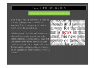Factor 2:   FRECUENCIA
                    Numero de veces que se repite la palabra clave


Las keyword (palabras o frases
clave) deben ser usadas al
menos 3 o 4 veces a lo largo
del texto de la página.

Debemos tener en cuenta el tamaño de la
página. Cuanto más grande sea, más
veces podemos repetir nuestras keyword.
Las frases claves deben ser distribuidas
por el texto igual que las keyword únicas.
Dichas frases son las que la gente inserta
en los buscadores para encontrar lo que le
interesa.
 