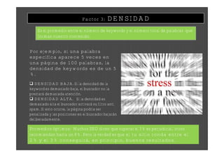 Factor 3:     DENSIDAD
    Es el promedio entre el número de keywords y el número total de palabras que
    forman nuestro contenido.


Por ejemplo, si una palabra
específica aparece 5 veces en
una página de 100 palabras, la
densidad de keywords es de un 5
%.
 DENSIDAD BAJA. Si la densidad de la
keyword es demasiado baja, el buscador no la
prestará demasiada atención.
 DENSIDAD ALTA. Si la densidad es
demasiado alta el buscador activará su filtro anti
spam. Si esto ocurre, la página podría ser
penalizada y las posiciones en el buscador bajarán
deliberadamente.

Promedios óptimos: Muchos SEO dicen que superar el 3% es perjudicial, otros
recomiendan hasta un 8%. Pero la verdad es que si tu sitio ronda entre el
2% y el 3% conseguirá, en principio, buenos resultados.
 