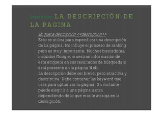 LA DESCRIPCIÓN DE
Posición:
LA PAGINA
   Etiqueta descripción <<description>>
   Esto se utiliza para especificar una descripción
   de La página. No influye el proceso de ranking
   pero es muy importante. Muchos buscadores,
   incluidos Google, muestran información de
   esta etiqueta en sus resultados de búsqueda si
   está presente en la página Web.
   La descripción debe ser breve, pero atractiva y
   descriptiva. Debe contener las keyword que
   usas para optimizar tu página. Un visitante
   puede elegir ir a una página u otra
   dependiendo de lo que mas le atraiga en la
   descripción.
 