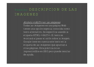 DESCRIPCION DE LAS
Posición:
IMAGENES
     Atributo <<ALT>> en las imágenes
     Todas las imágenes en una página Web
     tienen una opción especial conocida como
     texto alternativo. Se especifica usando la
     etiqueta HTML <<ALT>>. El texto se
     mostrará al pasar el ratón sobre la imagen.
     Google tiene en cuenta este texto en la
     etiqueta de las imágenes que apuntan a
     otras páginas. Esta práctica no es
     imprescindible en SEO pero puede resultar
     de ayuda.
 
