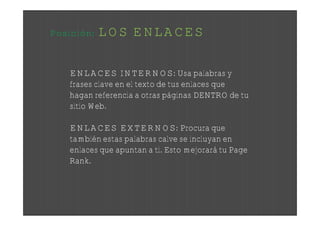 Posición:   LOS ENLACES

    ENLACES INTERNOS: Usa palabras y
    frases clave en el texto de tus enlaces que
    hagan referencia a otras páginas DENTRO de tu
    sitio Web.

    ENLACES EXTERNOS: Procura que
    también estas palabras calve se incluyan en
    enlaces que apuntan a ti. Esto mejorará tu Page
    Rank.
 