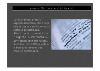 Factor 5:   Formato del texto


Los buscadores prestan
especial atención al texto de la
página que remarcada o con un
formato determinado.
 Dentro del texto, resalta con
negrita o cursiva las
keyword de un modo natural,
no todo el texto. Esto ayudará
al buscador saber en que
consiste nuestra Web.
 