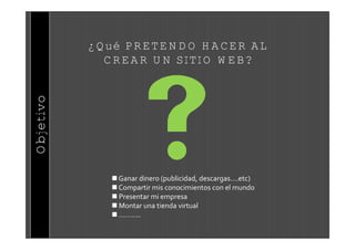 ¿Qué PRETENDO HACER AL
             CREAR UN SITIO WEB?
Objetivo




              Ganar dinero (publicidad, descargas….etc)
              Compartir mis conocimientos con el mundo
              Presentar mi empresa
              Montar una tienda virtual
              ………..
 