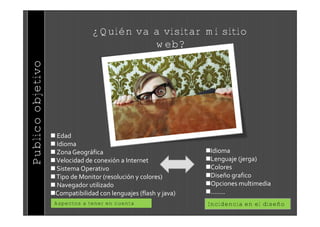 ¿Quién va a visitar mi sitio
                                           web?
Publico objetivo




                    Edad
                    Idioma
                    Zona Geogr€fica                              Idioma
                    Velocidad de conexi‚n a Internet             Lenguaje (jerga)
                    Sistema Operativo                            Colores
                    Tipo de Monitor (resoluci‚n y colores)       Dise•o grafico
                    Navegador utilizado                          Opciones multimedia
                   Compatibilidad con lenguajes (flash y java)   ……..
                    Aspectos a tener en cuenta                    Incidencia en el diseño
 